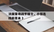 法国客场战平瑞士，小组出线前景未卜的简单介绍