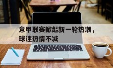 意甲联赛掀起新一轮热潮，球迷热情不减