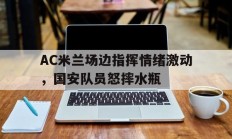 AC米兰场边指挥情绪激动，国安队员怒摔水瓶