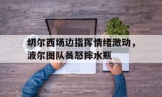 切尔西场边指挥情绪激动，波尔图队员怒摔水瓶
