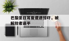 关于巴黎圣日耳曼遭遇惊吓，被解放者逼平的信息