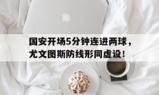 国安开场5分钟连进两球，尤文图斯防线形同虚设！