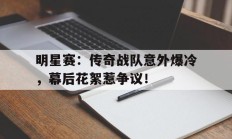 明星赛：传奇战队意外爆冷，幕后花絮惹争议！