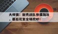 大师赛：新秀战队惨遭淘汰，幕后花絮全场欢呼！