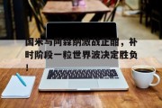 国米与阿森纳激战正酣，补时阶段一粒世界波决定胜负！