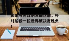 国米与阿森纳激战正酣，补时阶段一粒世界波决定胜负！