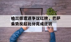 哈兰德遭遇争议红牌，巴萨乘势反超比分完成逆转巴萨或与哈兰德达成加盟协议