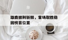 雄鹿披荆斩棘，客场取胜稳固榜首位置的简单介绍