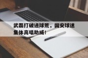 武磊打破进球荒，国安球迷集体高唱助威！