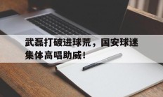 武磊打破进球荒，国安球迷集体高唱助威！