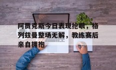 阿贾克斯今日表现抢眼，格列兹曼整场无解，教练赛后亲自拥抱