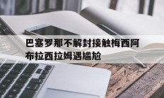 巴塞罗那不解封接触梅西阿布拉西拉姆遇尴尬