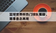 关于篮球世界杯热门球队晋级，赛事悬念再现的信息