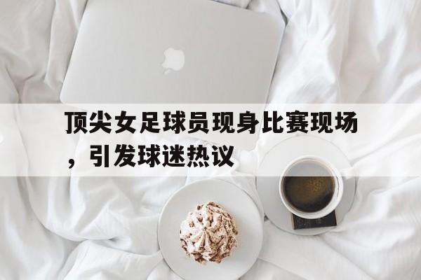 关于顶尖女足球员现身比赛现场，引发球迷热议的信息
