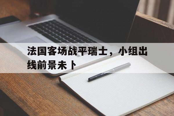 法国客场战平瑞士，小组出线前景未卜的简单介绍