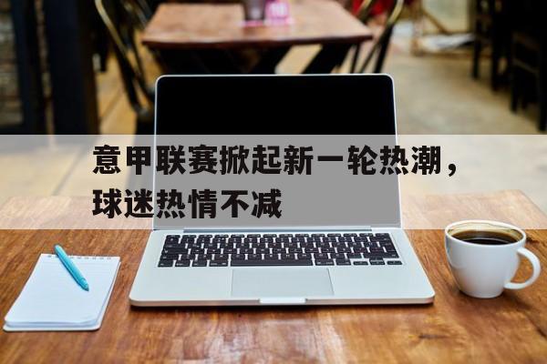 意甲联赛掀起新一轮热潮，球迷热情不减