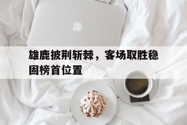 雄鹿披荆斩棘，客场取胜稳固榜首位置的简单介绍