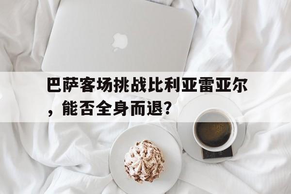关于巴萨客场挑战比利亚雷亚尔，能否全身而退？的信息