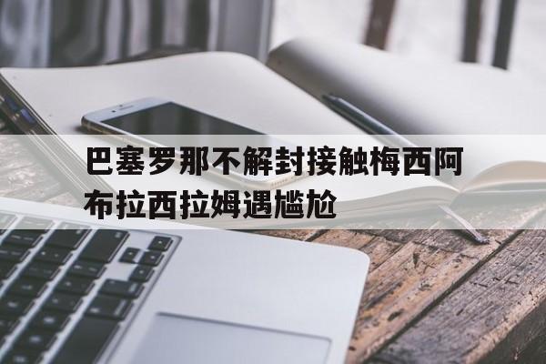 巴塞罗那不解封接触梅西阿布拉西拉姆遇尴尬