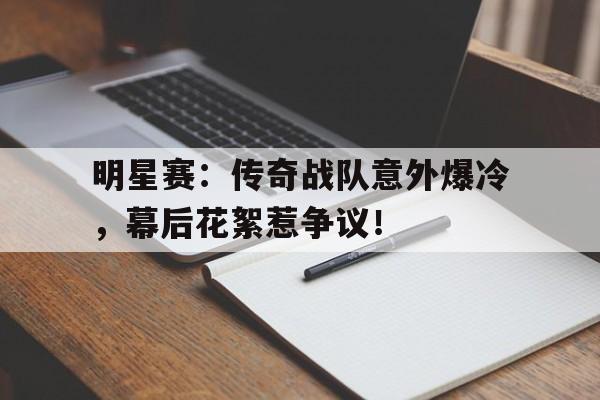 明星赛：传奇战队意外爆冷，幕后花絮惹争议！