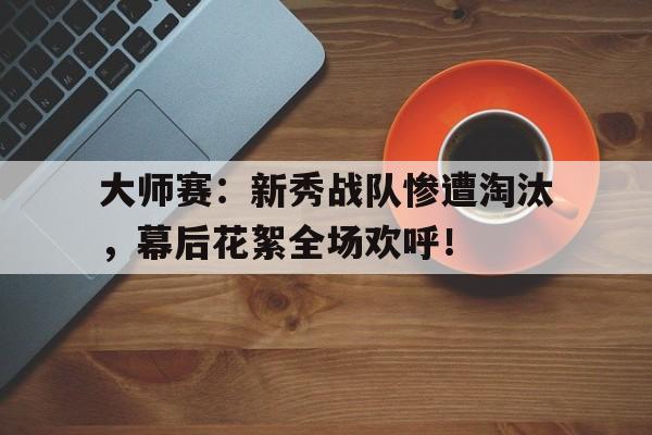 大师赛：新秀战队惨遭淘汰，幕后花絮全场欢呼！