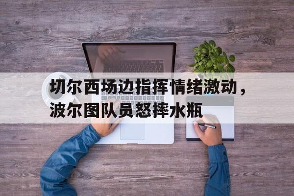 切尔西场边指挥情绪激动，波尔图队员怒摔水瓶