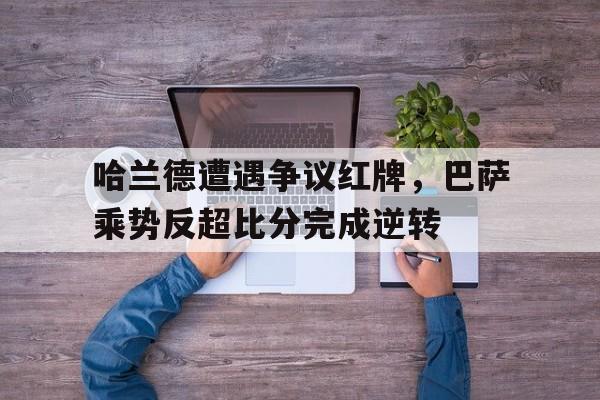哈兰德遭遇争议红牌，巴萨乘势反超比分完成逆转巴萨或与哈兰德达成加盟协议
