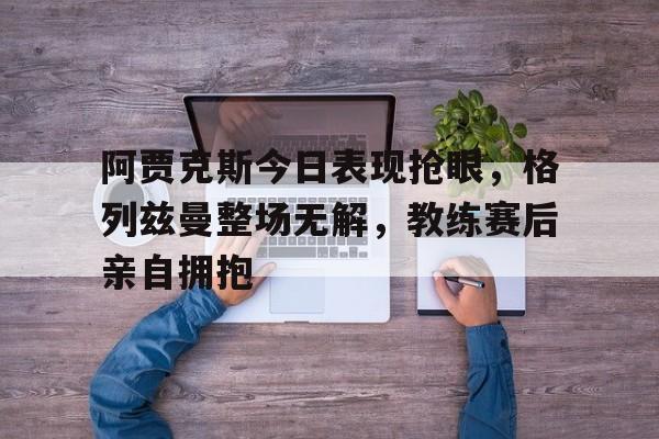 阿贾克斯今日表现抢眼，格列兹曼整场无解，教练赛后亲自拥抱