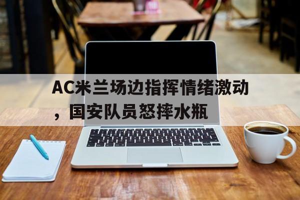 AC米兰场边指挥情绪激动，国安队员怒摔水瓶