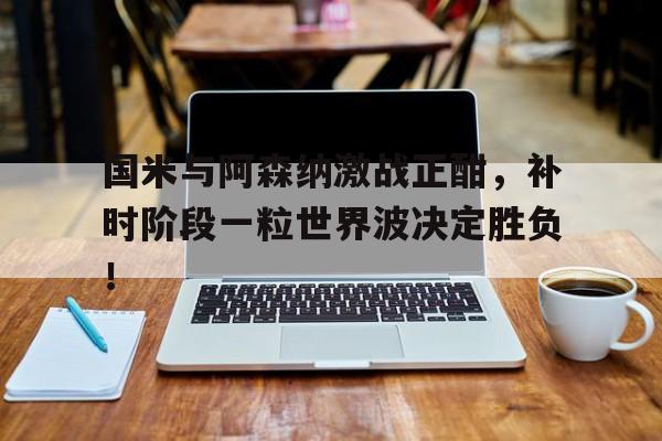 国米与阿森纳激战正酣，补时阶段一粒世界波决定胜负！
