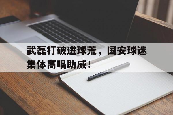 武磊打破进球荒，国安球迷集体高唱助威！