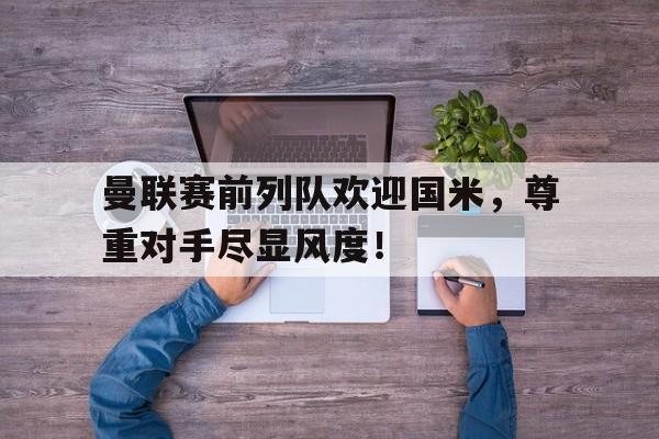 曼联赛前列队欢迎国米，尊重对手尽显风度！